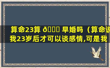 算命23算 🐘 早婚吗（算命说我23岁后才可以谈感情,可是我现在24了）